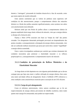 12
durante a “aterragem”, procurando de imediato desenvolver a fase de ascensão, como
que numa espécie de ressalto (rebound).
Estes autores concluíram que os valores de potência eram superiores sob
condições de não amortecimento, porque o comportamento elástico dos músculos
diminui se a flexão dos joelhos aumentar significativamente, como acontece nos saltos
com amortecimento (non-rebound).
Referem ainda que esta flexão do joelhos afecta o comportamento elástico de
pequena amplitude (short-range elastic stifness) do músculo, visto que a energia elástica
se dissipa sob a forma de calor.
Flytney e Hirst (1978) associam este facto ao “tempo de vida” das pontes
cruzadas. Um alongamento demasiado prolongado provocará um desprendimento das
pontes cruzadas e consequentemente a dissipação da energia elástica armazenada, visto
não ser conhecido nenhum mecanismo que possa por assim dizer, manter “engatilhada”
a energia elástica acumulada.
Estes e outros investigadores acabaram por concluir que existiam claramente três
condições necessárias para potenciar a elasticidade muscular e os reflexos
proprioceptivos e, consequentemente o comportamento reactivo do músculo.
3.1.3. Condições de potenciação do Reflexo Miotáctico e da
Elasticidade Muscular
Ao longo desta revisão deparamo-nos com algumas particularidades que se devem
conjugar para que haja uma maior e melhor utilização de energia elástica, bem como
uma maior actividade reflexa de alongamento. Komi e Gollhofer (1997) referem-se a
estas condições como características essenciais para a execução de um CAE eficiente.
3.1.3.1. Carga de pré-alongamento
Como já referimos anteriormente, vários autores acreditam que se há um
reaproveitamento de energia elástica proveniente do trabalho excêntrico, deste modo
quanto mais energia for armazenada, mais poderá ser reaproveitada.
 