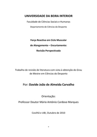 II
UNIVERSIDADE DA BEIRA INTERIOR
Faculdade de Ciências Sociais e Humanas
Departamento de Ciências do Desporto
Força Reactiva em Ciclo Muscular
de Alongamento – Encurtamento:
Revisão Perspectivada
Trabalho de revisão de literatura com vista à obtenção do Grau
de Mestre em Ciências do Desporto
Por: Davide João de Almeida Carvalho
Orientação:
Professor Doutor Mário António Cardoso Marques
Covilhã e UBI, Outubro de 2010
 