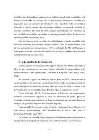 14
treinados, que desencadeiam mecanismos de inibição naturalmente comandados pela
intervenção dos OTG, em contraste com o comportamento de saltadores treinados que
respondem com um "período de facilitação". Esta facilidade pode ser devida à
adaptação e melhor controlo dos mecanismos inibidores de inervação sensitiva do
músculo esquelético, para além de outros aspectos, nomeadamente da reutilização da
energia elástica acumulada e a actividade nervosa acrescida pelo reflexo de estiramento.
(Schmidtbleicher & Gollhofer, 1982)
Nos movimentos como os saltos em profundidade, a tensão suportada pelos
músculos extensores dos membros inferiores durante a fase de amortecimento é tão
elevada que rapidamente são activados os OTG. A utilização dos SPs ou DJ durante o
treino parece conduzir a uma elevação do limiar de activação dos OTG, o que permitirá
suportar maiores tensões musculares.
3.1.3.2. Amplitude do Movimento
Embora algumas investigações neste capítulo estejam em perfeita contradição, a
ideia de que a amplitude do movimento limita a utilização de energia elástica e do
reflexo miotático já tem algum tempo. (Klissouras & Karpovich, 1967; Bosco e col.,
1976)
No entanto só a partir dos estudos de Bosco e Komi em 1979 (a/b) começaram a
surgir resultados mais coerentes e consistentes. Neste estudo, os autores conduziram
uma investigação no sentido de verificar como as curvas de força-velocidade e da
potência podiam ser modificadas, face a diferentes tipos de alongamento prévio.
Foram realizados DJs de diferentes alturas, utilizando-se no amortecimento
diferentes deslocamentos angulares ao nível da articulação do joelho. Todos os
resultados mostraram que a potência e a força eram bastante mais elevadas durante as
situações em que houve pequenos deslocamentos angulares.
Estes resultados foram comprovados por outros estudos posteriores. (Bosco e col.
1981/1982a/b; Schmidtbleicher, 1985; Schmidtbleicher & Buhrle, 1987; Komi &
Kyrolainen, 1996, Fini e col. 2007)
Em resumo, se os deslocamentos angulares ultrapassarem determinado ponto, a
energia elástica é dissipada sob a forma de calor, impossibilitando a sua reutilização.
 