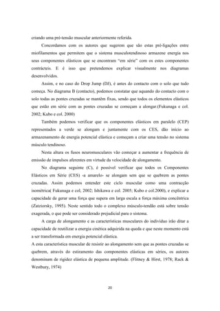 20
criando uma pré-tensão muscular anteriormente referida.
Concordamos com os autores que sugerem que são estas pré-ligações entre
miofilamentos que permitem que o sistema musculotendinoso armazene energia nos
seus componentes elásticos que se encontram “em série” com os estes componentes
contrácteis. E é isso que pretendemos explicar visualmente nos diagramas
desenvolvidos.
Assim, e no caso do Drop Jump (DJ), é antes do contacto com o solo que tudo
começa. No diagrama B (contacto), podemos constatar que aquando do contacto com o
solo todas as pontes cruzadas se mantêm fixas, sendo que todos os elementos elásticos
que estão em série com as pontes cruzadas se começam a alongar.(Fukunaga e col.
2002; Kubo e col. 2000)
Também podemos verificar que os componentes elásticos em paralelo (CEP)
representados a verde se alongam e juntamente com os CES, dão início ao
armazenamento de energia potencial elástica e começam a criar uma tensão no sistema
músculo tendinoso.
Nesta altura os fusos neuromusculares vão começar a aumentar a frequência de
emissão de impulsos aferentes em virtude da velocidade de alongamento.
No diagrama seguinte (C), é possível verificar que todos os Componentes
Elásticos em Série (CES) -a amarelo- se alongam sem que se quebrem as pontes
cruzadas. Assim podemos entender este ciclo muscular como uma contracção
isométrica( Fukunaga e col, 2002; Ishikawa e col. 2005; Kubo e col.2000), e explicar a
capacidade de gerar uma força que supera em larga escala a força máxima concêntrica
(Zatziorsky, 1995). Neste sentido todo o complexo músculo-tendão está sobre tensão
exagerada, o que pode ser considerado prejudicial para o sistema.
A carga de alongamento e as características musculares do indivíduo irão ditar a
capacidade de reutilizar a energia cinética adquirida na queda e que neste momento está
a ser transformada em energia potencial elástica.
A esta característica muscular de resistir ao alongamento sem que as pontes cruzadas se
quebrem, através do estiramento das componentes elásticas em séries, os autores
denominam de rigidez elástica de pequena amplitude. (Flitney & Hirst, 1978; Rack &
Westbury, 1974)
 