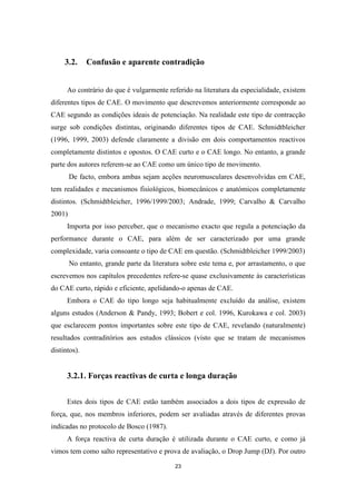 23
3.2. Confusão e aparente contradição
Ao contrário do que é vulgarmente referido na literatura da especialidade, existem
diferentes tipos de CAE. O movimento que descrevemos anteriormente corresponde ao
CAE segundo as condições ideais de potenciação. Na realidade este tipo de contracção
surge sob condições distintas, originando diferentes tipos de CAE. Schmidtbleicher
(1996, 1999, 2003) defende claramente a divisão em dois comportamentos reactivos
completamente distintos e opostos. O CAE curto e o CAE longo. No entanto, a grande
parte dos autores referem-se ao CAE como um único tipo de movimento.
De facto, embora ambas sejam acções neuromusculares desenvolvidas em CAE,
tem realidades e mecanismos fisiológicos, biomecânicos e anatómicos completamente
distintos. (Schmidtbleicher, 1996/1999/2003; Andrade, 1999; Carvalho & Carvalho
2001)
Importa por isso perceber, que o mecanismo exacto que regula a potenciação da
performance durante o CAE, para além de ser caracterizado por uma grande
complexidade, varia consoante o tipo de CAE em questão. (Schmidtbleicher 1999/2003)
No entanto, grande parte da literatura sobre este tema e, por arrastamento, o que
escrevemos nos capítulos precedentes refere-se quase exclusivamente às características
do CAE curto, rápido e eficiente, apelidando-o apenas de CAE.
Embora o CAE do tipo longo seja habitualmente excluído da análise, existem
alguns estudos (Anderson & Pandy, 1993; Bobert e col. 1996, Kurokawa e col. 2003)
que esclarecem pontos importantes sobre este tipo de CAE, revelando (naturalmente)
resultados contraditórios aos estudos clássicos (visto que se tratam de mecanismos
distintos).
3.2.1. Forças reactivas de curta e longa duração
Estes dois tipos de CAE estão também associados a dois tipos de expressão de
força, que, nos membros inferiores, podem ser avaliadas através de diferentes provas
indicadas no protocolo de Bosco (1987).
A força reactiva de curta duração é utilizada durante o CAE curto, e como já
vimos tem como salto representativo e prova de avaliação, o Drop Jump (DJ). Por outro
 