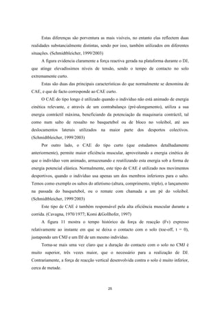 25
Estas diferenças são porventura as mais visíveis, no entanto elas reflectem duas
realidades substancialmente distintas, sendo por isso, também utilizados em diferentes
situações. (Schmidtbleicher, 1999/2003)
A figura evidencia claramente a força reactiva gerada na plataforma durante o DJ,
que atinge elevadíssimos níveis de tensão, sendo o tempo de contacto no solo
extremamente curto.
Estas são duas das principais características do que normalmente se denomina de
CAE, e que de facto corresponde ao CAE curto.
O CAE do tipo longo é utilizado quando o indivíduo não está animado de energia
cinética relevante, e através de um contrabalanço (pré-alongamento), utiliza a sua
energia contráctil máxima, beneficiando da potenciação da maquinaria contráctil, tal
como num salto de ressalto no basquetebol ou de bloco no voleibol, até aos
deslocamentos laterais utilizados na maior parte dos desportos colectivos.
(Schmidtbleicher, 1999/2003)
Por outro lado, o CAE do tipo curto (que estudamos detalhadamente
anteriormente), permite maior eficiência muscular, aproveitando a energia cinética de
que o indivíduo vem animado, armazenando e reutilizando esta energia sob a forma de
energia potencial elástica. Normalmente, este tipo de CAE é utilizado nos movimentos
desportivos, quando o indivíduo usa apenas um dos membros inferiores para o salto.
Temos como exemplo os saltos do atletismo (altura, comprimento, triplo), o lançamento
na passada do basquetebol, ou o remate com chamada a um pé do voleibol.
(Schmidtbleicher, 1999/2003)
Este tipo de CAE é também responsável pela alta eficiência muscular durante a
corrida. (Cavagna, 1970/1977; Komi &Gollhofer, 1997)
A figura 11 mostra o tempo histórico da força de reacção (Fv) expresso
relativamente ao instante em que se deixa o contacto com o solo (toe-off, t = 0),
justapondo um CMJ e um DJ de um mesmo indivíduo.
Torna-se mais uma vez claro que a duração do contacto com o solo no CMJ é
muito superior, três vezes maior, que o necessário para a realização de DJ.
Contrariamente, a força de reacção vertical desenvolvida contra o solo é muito inferior,
cerca de metade.
 