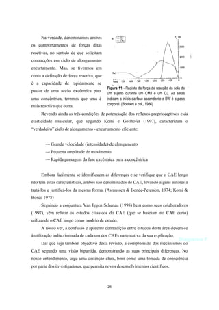 26
Na verdade, denominamos ambos
os comportamentos de forças ditas
reactivas, no sentido de que solicitam
contracções em ciclo de alongamento-
encurtamento. Mas, se tivermos em
conta a definição de força reactiva, que
é a capacidade de rapidamente se
passar de uma acção excêntrica para
uma concêntrica, teremos que uma é
mais reactiva que outra.
Revendo ainda as três condições de potenciação dos reflexos proprioceptivos e da
elasticidade muscular, que segundo Komi e Gollhofer (1997), caracterizam o
“verdadeiro” ciclo de alongamento - encurtamento eficiente:
→ Grande velocidade (intensidade) de alongamento
→ Pequena amplitude de movimento
→ Rápida passagem da fase excêntrica para a concêntrica
Embora facilmente se identifiquem as diferenças e se verifique que o CAE longo
não tem estas características, ambos são denominados de CAE, levando alguns autores a
tratá-los e justificá-los da mesma forma. (Asmussen & Bonde-Peterson, 1974; Komi &
Bosco 1978)
Seguindo a conjuntura Van Iggen Schenau (1998) bem como seus colaboradores
(1997), vêm refutar os estudos clássicos do CAE (que se baseiam no CAE curto)
utilizando o CAE longo como modelo de estudo.
A nosso ver, a confusão e aparente contradição entre estudos desta área devem-se
à utilização indiscriminada de cada um dos CAEs na tentativa da sua explicação.
Daí que seja também objectivo desta revisão, a compreensão dos mecanismos do
CAE segundo uma visão bipartida, demonstrando as suas principais diferenças. No
nosso entendimento, urge uma distinção clara, bem como uma tomada de consciência
por parte dos investigadores, que permita novos desenvolvimentos científicos.
Figura 11 - Registo da força de reacção do solo de
um sujeito durante um CMJ e um DJ. As setas
indicam o início da fase ascendente e BW é o peso
corporal. (Bobbert e col., 1986)
Diagrama F
 