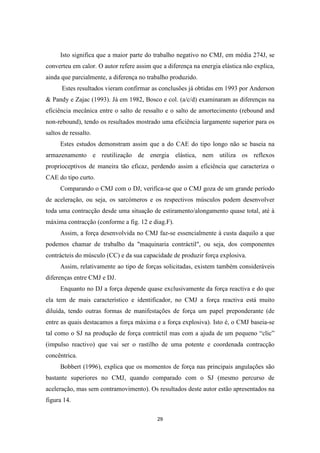 29
Isto significa que a maior parte do trabalho negativo no CMJ, em média 274J, se
converteu em calor. O autor refere assim que a diferença na energia elástica não explica,
ainda que parcialmente, a diferença no trabalho produzido.
Estes resultados vieram confirmar as conclusões já obtidas em 1993 por Anderson
& Pandy e Zajac (1993). Já em 1982, Bosco e col. (a/c/d) examinaram as diferenças na
eficiência mecânica entre o salto de ressalto e o salto de amortecimento (rebound and
non-rebound), tendo os resultados mostrado uma eficiência largamente superior para os
saltos de ressalto.
Estes estudos demonstram assim que a do CAE do tipo longo não se baseia na
armazenamento e reutilização de energia elástica, nem utiliza os reflexos
proprioceptivos de maneira tão eficaz, perdendo assim a eficiência que caracteriza o
CAE do tipo curto.
Comparando o CMJ com o DJ, verifica-se que o CMJ goza de um grande período
de aceleração, ou seja, os sarcómeros e os respectivos músculos podem desenvolver
toda uma contracção desde uma situação de estiramento/alongamento quase total, até à
máxima contracção (conforme a fig. 12 e diag.F).
Assim, a força desenvolvida no CMJ faz-se essencialmente à custa daquilo a que
podemos chamar de trabalho da "maquinaria contráctil", ou seja, dos componentes
contrácteis do músculo (CC) e da sua capacidade de produzir força explosiva.
Assim, relativamente ao tipo de forças solicitadas, existem também consideráveis
diferenças entre CMJ e DJ.
Enquanto no DJ a força depende quase exclusivamente da força reactiva e do que
ela tem de mais característico e identificador, no CMJ a força reactiva está muito
diluída, tendo outras formas de manifestações de força um papel preponderante (de
entre as quais destacamos a força máxima e a força explosiva). Isto é, o CMJ baseia-se
tal como o SJ na produção de força contráctil mas com a ajuda de um pequeno “clic”
(impulso reactivo) que vai ser o rastilho de uma potente e coordenada contracção
concêntrica.
Bobbert (1996), explica que os momentos de força nas principais angulações são
bastante superiores no CMJ, quando comparado com o SJ (mesmo percurso de
aceleração, mas sem contramovimento). Os resultados deste autor estão apresentados na
figura 14.
 