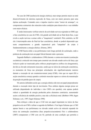 31
No caso do CMJ (ausência de energia cinética), mais tempo permite maior ou total
desenvolvimento da máxima expressão de força, com um maior percurso para uma
óptima aceleração. Contando com o impulso reactivo como “motor de arranque”, os
componentes contracteis dos músculos terão condições para desenvolver o seu trabalho
com maior eficácia.
É ainda interessante verificar através da actividade nervosa registada no EMG que
a fase concêntrica no caso do CMJ, é de grande actividade até ao final desta fase, o que
revela a acção nervosa a actuar sobre a "maquinaria" contráctil. Pelo contrário, no DJ
ela é interrompida antes do final da fase concêntrica, donde se poderá depreender que
neste comportamento o grande responsável pelo "catapultar" do corpo é
fundamentalmente a energia elástica. (Ettema, 2001)
O CMJ baseia então a sua performance num longo período de aceleração, onde a
potência da contracção tem um papel fulcral durante todo o percurso.
Segundo Bobbert e colaboradores (1996) durante o contra-movimento (contracção
excêntrica) o músculo tem tempo para construir um elevado estado activo de força, que
inclusive pode ser municiado pelos reflexos proprioceptivos (reflexo de alongamento),
devido ao elevado estiramento muscutar, sendo que no início da contracção concêntrica,
os momentos de força nas principais articulações são significativamente maiores
durante a execução de um countermovement jump (CMJ), visto que no squat (SJ) a
acção concêntrica começa quando o estímulo muscular supera os valores de manutenção
da posição de partida (peso do corpo).
Os autores defendem assim que a energia elástica não tem um papel preponderante
durante a execução deste tipo de movimento. Pese embora alguma energia possa ser
utilizada (dependendo do indivíduo e dos CMTs em questão), esta apenas poderá
reduzir a quantidade de energia produzida pelos elementos contrácteis, aumentando
assim a eficiência do trabalho positivo, mas não a eficiência total. (Bobbert 1996; Ingen
Schenau e col., 1997; Ingen Schenau 1998)
Para reforçar a ideia de que o CAE tem um papel importante no início da fase
propulsiva de um CMJ e refutar a sugestão de Bobbert e Van Ingen Schenau que o CMJ
apenas baseia a sua performance no elevado estado activo do músculo aquando do
início da contracção concêntrica (fase propulsiva/ascendente) Fini e colaboradores
(2007) compararam o CMJ com um SJ, partindo de uma condição que permitia a
 