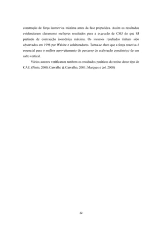 32
construção de força isométrica máxima antes da fase propulsiva. Assim os resultados
evidenciaram claramente melhores resultados para a execução de CMJ do que SJ
partindo de contracção isométrica máxima. Os mesmos resultados tinham sido
observados em 1998 por Walshe e colaboradores. Torna-se claro que a força reactiva é
essencial para o melhor aproveitamento do percurso de aceleração concêntrico de um
salto vertical.
Vários autores verificaram tambem os resultados positivos do treino deste tipo de
CAE. (Pinto, 2000; Carvalho & Carvalho, 2001; Marques e col. 2008)
 