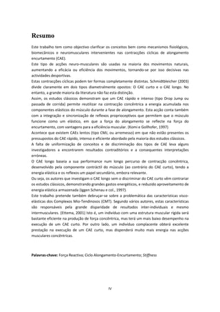 IV
Resumo
Este trabalho tem como objectivo clarificar os conceitos bem como mecanismos fisiológicos,
biomecânicos e neuromusculares intervenientes nas contracções cíclicas de alongamento
encurtamento (CAE).
Este tipo de acções neuro-musculares são usadas na maioria dos movimentos naturais,
aumentando a eficácia ou eficiência dos movimentos, tornando-se por isso decisivas nas
actividades desportivas.
Estas contracções cíclicas podem ter formas completamente distintas. Schmidtbleicher (2003)
divide claramente em dois tipos diametralmente opostos: O CAE curto e o CAE longo. No
entanto, a grande maioria da literatura não faz esta distinção.
Assim, os estudos clássicos demonstram que um CAE rápido e intenso (tipo Drop Jump ou
passada de corrida) permite reutilizar na contracção concêntrica a energia acumulada nos
componentes elásticos do músculo durante a fase de alongamento. Esta acção conta também
com a integração e sincronização de reflexos proprioceptivos que permitem que o músculo
funcione como um elástico, em que a força do alongamento se reflecte na força do
encurtamento, com vantagens para a eficiência muscular. (Komi e Gollhofer, 1997)
Acontece que existem CAEs lentos (tipo CMJ, ou arremesso) em que não estão presentes os
pressupostos do CAE rápido, intenso e eficiente abordado pela maioria dos estudos clássicos.
A falta de uniformização de conceitos e de discriminação dos tipos de CAE leva alguns
investigadores a encontrarem resultados contraditórios e a consequentes interpretações
erróneas.
O CAE longo baseia a sua performance num longo percurso de contracção concêntrica,
desenvolvido pela componente contráctil do músculo (ao contrário do CAE curto), tendo a
energia elástica e os reflexos um papel secundário, embora relevante.
Ou seja, os autores que investigam o CAE longo sem o discriminar do CAE curto vêm contrariar
os estudos clássicos, demonstrando grandes gastos energéticos, e reduzido aproveitamento de
energia elástica armazenada (Iggen Schenau e col., 1997).
Este trabalho pretende também debruçar-se sobre a problemática das características visco-
elásticas dos Complexos Mio-Tendinosos (CMT). Segundo vários autores, estas características
são responsáveis pela grande disparidade de resultados inter-individuais e mesmo
intermusculares. (Ettema, 2001) Isto é, um indivíduo com uma estrutura muscular rígida será
bastante eficiente na produção de força concêntrica, mas terá um mais baixo desempenho na
execução de um CAE curto. Por outro lado, um indivíduo complacente obterá excelente
prestação na execução de um CAE curto, mas dispenderá muito mais energia nas acções
musculares concêntricas.
Palavras-chave: Força Reactiva; Ciclo Alongamento-Encurtamento; Stiffness
 