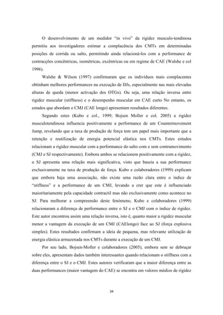34
O desenvolvimento de um medidor “in vivo” da rigidez musculo-tendinosa
permitiu aos investigadores estimar a complacência dos CMTs em determinadas
posições de corrida ou salto, permitindo ainda relacioná-los com a performance de
contracções concêntricas, isométricas, excêntricas ou em regime de CAE (Walshe e col
1996).
Walshe & Wilson (1997) confirmaram que os indivíduos mais complacentes
obtinham melhores performances na execução de DJs, especialmente nas mais elevadas
alturas de queda (menor activação dos OTGs). Ou seja, uma relação inversa entre
rigidez muscular (stiffness) e o desempenho muscular em CAE curto No entanto, os
estudos que abordam o CMJ (CAE longo) apresentam resultados diferentes.
Segundo estes (Kubo e col., 1999; Bojsen Moller e col. 2005) a rigidez
musculotendinosa influencia positivamente a performance de um Countermovement
Jump, revelando que a taxa de produção de força tem um papel mais importante que a
retenção e reutilização de energia potencial elástica nos CMTs. Estes estudos
relacionam a rigidez muscular com a performance do salto com e sem contramovimento
(CMJ e SJ respectivamente). Embora ambos se relacionem positivamente com a rigidez,
o SJ apresenta uma relação mais significativa, visto que baseia a sua performance
exclusivamente na taxa de produção de força. Kubo e colaboradores (1999) explicam
que embora haja uma associação, não existe uma razão clara entre o índice de
“stiffness” e a performance de um CMJ, levando a crer que este é influenciado
maioritariamente pela capacidade contractil mas não exclusivamente como acontece no
SJ. Para melhorar a compreensão deste fenómeno, Kubo e colaboradores (1999)
relacionaram a diferença de performance entre o SJ e o CMJ com o índice de rigidez.
Este autor encontrou assim uma relação inversa, isto é, quanto maior a rigidez muscular
menor a vantagem da execução de um CMJ (CAElongo) face ao SJ (força explosiva
simples). Estes resultados confirmam a ideia de pequena, mas relevante utilização de
energia elástica armazenada nos CMTs durante a execução de um CMJ.
Por seu lado, Bojsen-Moller e colaboradores (2005), embora sem se debruçar
sobre eles, apresentam dados também interessantes quando relacionam o stiffness com a
diferença entre o SJ e o CMJ. Estes autores verificaram que a maior diferença entre as
duas performances (maior vantagem do CAE) se encontra em valores médios de rigidez
 