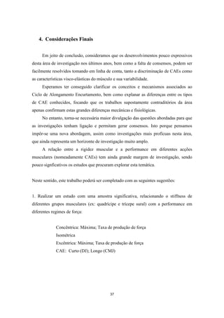 37
4. Considerações Finais
Em jeito de conclusão, consideramos que os desenvolvimentos pouco expressivos
desta área de investigação nos últimos anos, bem como a falta de consensos, podem ser
facilmente resolvidos tomando em linha de conta, tanto a discriminação de CAEs como
as características visco-elásticas do músculo e sua variabilidade.
Esperamos ter conseguido clarificar os conceitos e mecanismos associados ao
Ciclo de Alongamento Encurtamento, bem como explanar as diferenças entre os tipos
de CAE conhecidos, focando que os trabalhos supostamente contraditórios da área
apenas confirmam estas grandes diferenças mecânicas e fisiológicas.
No entanto, torna-se necessária maior divulgação das questões abordadas para que
as investigações tenham ligação e permitam gerar consensos. Isto porque pensamos
impôr-se uma nova abordagem, assim como investigações mais profícuas nesta área,
que ainda representa um horizonte de investigação muito amplo.
A relação entre a rigidez muscular e a performance em diferentes acções
musculares (nomeadamente CAEs) tem ainda grande margem de investigação, sendo
pouco signficativos os estudos que procuram explorar esta temática.
Neste sentido, este trabalho poderá ser completado com as seguintes sugestões:
1. Realizar um estudo com uma amostra significativa, relacionando o stiffness de
diferentes grupos musculares (ex: quadrícipe e trícepe sural) com a performance em
diferentes regimes de força:
Concêntrica: Máxima; Taxa de produção de força
Isométrica
Excêntrica: Máxima; Taxa de produção de força
CAE: Curto (DJ); Longo (CMJ)
 