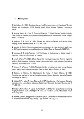 39
5. Bibliografia
1. Allerheiligen, W. (1994). Speed development and Plyometrics training In Essentials of Strenght
Training and Conditioning, NSCA, Baechle (eds.) Human Kinetics Publishers. Champaign,
Illinois.
2. Almeida- Silveira, M.; Pérot, C.; Pousson, M.;Goubel, F. (1994). Effects of stretch-shortening
cycle training on mechanical proprietis and fibre type transition in the rat soleus muscle. Pflugers
Archiv, 427:289-294.
3. Anderson, F. & Pandy, M. (1993). Storage and utilization of elastic strain energy during
jumping. Journal of Biomechanics, 26: 1413-1427, 1993.
4. Andrade, A. (1999). Estudo comparativo de dois programas de treino pliométrico (CAE longo
vs CAE curto) em equipas Juniores Masculinas de Voleibol. Tese de Monografia, FCDEF-UP.
5. Asmussen, E. & Bonde-Peterson, F. (1974). Storage of elastic energy in skeletal muscle in
man. Acta Physiologica Scandinava. 91: 385-392
6. Aura, O.& Komi, P.V. (1986). Effects of prestretch intensity on mechanical efficiency of positive
work on elastic behaviour of skeletal muscle in stretch-shortening cycle exercises. International
Journal of Sports Medicine, 7: 137-143.
7. Biewerer, A. & Roberts, T. (2000). Muscle and tendon contributions to force, work, and elastic
energy savings: a comparative perspective. Exercise Sport Science Reviews 28: 99-107.
8. Bobbert, M; Mackay, M.; Schinkelshoek, D; Huijing, P; Ingen Schenau, G (1986)
Biomechanical analysis of drop and countermovement jumps. European Journal of Applied
Physiology. 54: 566-573.
9. Bobbert, M.F.; Huijing, P; Ingen Schenau, G. (1987).Drop Jumping I.The influence of jumping
technique on the biomechanics of jumping. Medicine and Science in Sports and Exercise, Vol 19
Nº4, 332-338.
10. Bobbert, M. Gerritsen, K; Litjens, M.; Van Soest, A. (1996). Why is countermovement jump
height greater than squat jump height? Medicine and Science in Sports and Exercise, Vol.28,
Nº11: 1402-1412.
11. Böhm H, Cole GK, Brüggemann GP, Ruder H. (2006). Contribution of muscle series elasticity
to maximum performance in drop jumping. J Appl Biomech. Feb;22(1):3-13.
 