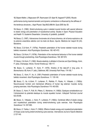 40
12. Bojsen-Møller J, Magnusson SP, Rasmussen LR, Kjaer M, Aagaard P (2005). Muscle
performance during maximal isometric and dynamic contractions is influenced by the stiffness of
the tendinous structures. J Appl Physiol. Sep;99(3):986-94. Epub 2005 Apr 28.
13. Bosco, C. (1982). Stretch-shortening cycle in skeletal muscle function with special reference
to elastic energy and potentiation of myoelectrical activity. Studies in Sport, Physical Education
and Health 15. Academic Dissertation. University of Jyvãskilã, Jyvãskilã.*
14. Bosco, C. (1987). Valoraciones funcionales de la fuerza dinamica, de la fuerza explosive e de
la potencia anaeróbica aláctica com los tests de Bosco. Apunts. Medicina de l´esport 93 (24).
Barcelona.
15. Bosco, C.& Komi, P. (1979a). Prestretch potentiation of the human skeletal muscle during
ballistic movement. Acta Physiologica Scandinava. 106: 467-472.
16. Bosco, C.& Komi, P. (1979b). Potentiation of the mechanical behaviour of the human skeletal
muscle through prestretching. Acta Physiologica Scandinava. 106: 567-572.
17. Bosco, C.& Komi, P. (1982). Muscle elasticity in athletes In Exercise and Sport Biology, Komi,
P. (eds), Champaign, Illinois. Human Kinetics pp. 109-117.
18. Bosco, C.; Luhtanen, P.; Komi, P. (1976). Kinetics of the take-off in long jump. In
Biomechanics VB, Komi, P. (eds.), Baltimore, MD: University Park Press. 174-180. *
19. Bosco, C.; Komi, P.; Ito, A. (1981) Prestretch potentiation of human skeletal muscle during
ballistic movement. Acta Physiologica Scandinava. 11: 135-140.
20. Bosco, C.; Ito, A.;Komi, P.; Luhtanen, P.; Rahkila, P.; Rusko, H.; Viitasalo, J. (1982a).
Neuromuscular function and mechanical efficiency of human leg extensor muscles during
jumping exercises. Acta Physiologica Scandinava 114: 443-550.
21. Bosco, C.; Komi, P.; Pulli, M.; Pittera, C.; Montonev, H. (1982b). Quelques considerations sur
l´éntrainement du potentiel elastique du muscle squeletic humain. Volleyball Technical Journal
6(3) 83-88.
22. Bosco, C.; Vittasalo, J.; Komi, P.; Luhtanen, P. (1982c). Combined effect of elastic energy
and myoelectrical potentiation during stretch-shortening cycle exercise. Acta Physiologica
Scandinava 114: 557-565.
23. Bosco, C; Tarkka, I.; Komi, P. (1982d). Effects of elastic energy and myoelectrical potentiation
of triceps surae during stretch-shortening cycle exercise. International Journal of Sports Medicine
2:137-140.
 