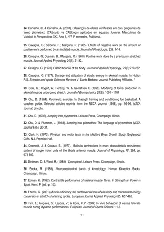 41
24. Carvalho, C. & Carvalho, A. (2001). Diferenças de efeitos verificados em dois programas de
treino pliométrico (CAEcurto vs CAElongo) aplicados em equipas Juniores Masculinas de
Voleibol in Perspectivas XXI, Ano 4, Nº7 1º semestre, Publismai.
25. Cavagna, G.; Saibene, F.; Margaria, R. (1965). Effects of negative work on the amount of
positive work performed by an isolated muscle. Journal of Physiologie, 239: 1-14.
26. Cavagna, G; Dusman, B.; Margaria, R. (1968). Positive work done by a previously stretched
muscle. Journal Applied Physiology 24(1): 21-32.
27. Cavagna, G. (1970). Elastic bounce of the body. Journal of Apllied Physiology. 29(3):279-282.
28. Cavagna, G. (1977). Storage and utilization of elastic energy in skeletal muscle. In Hutton
R.S. Exercise and sports Sciences Reviews V. Santa Barbara, Journal Publishing Affiliates. *
29. Cole, G.; Bogert, A.; Herzog, W. & Gerristsen K. (1996). Modeling of force production in
skeletal muscle undergoing stretch. Journal of Biomechanics 28(8): 1091 - 1104
30. Chu, D. (1984). Plyometric exercise. In Strength training and conditioning for basketball. A
coaches guide. Selected articles reprints from the NSCA Journal (1988), pp. 92-96. NSCA
Journal, Lincoln.
31. Chu, D. (1992). Jumping into plyometrics. Leisure Press, Champaign, Illinois.
32. Chu, D. & Plummer, L. (1984). Jumping into pliometrics: The language of plyometrics NSCA
Journal 6 (5): 30-31.
33. Clark, H. (1973). Physical and motor tests in the Medford Boys Growth Study. Englewood
Cliffs. N.J. Prentice-Hall.
34. Desmedt, J. & Godaux, E. (1977). Ballistic contractions in man: characteristic recruitment
pattern of single motor units of the tibialis anterior muscle. Journal of Physiology. Nº, 264, pp.
673-693.
35. Dintiman, D. & Ward, R. (1988). Sportspeed. Leisure Press. Champaign, Illinois.
36. Enoka, R. (1988). Neuromechanical basis of kinesiology. Human Kinectics Books.
Champaign, Illinois.
37. Edman, K. (1992). Contractile performance of skeletal muscle fibres. In Strength an Power in
Sport. Komi, P (ed.) p. 103.
38. Ettema, G. (2001) Muscle efficiency: the controversial role of elasticity and mechanical energy
conversion in stretch-shortening cycles. European Journal Applied Physiology 85: 457-465.
39. Fini, T.; Ikegawa, S.; Lepola, V.; & Komi, P.V. (2007) In vivo behaviour of vastus lateralis
muscle during dynamic performances. European Journal of Sports Science 1:1-3.
 