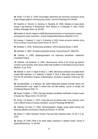 42
40. Flitney, F & Hirst, D. (1978) Cross-bridges detachment and sarcomere movements during
length changes applied to contracting frog muscles. Journal of Physiology 276: 449-465.
41. Fukashiro, S.; Ohmichi, H.; Kanehisa, H.; Miyashita, M. (1983). Utilization of stored elastic
energy in leg extensors In Biomechanics VIII-A, Matsuie, H. e Koboyaski, K. (eds.). Human
Kinetics. Champaign, Illinois. pp. 253-263.
42.Fukashiro S, Hay DC, Nagano A.(2006) Biomechanical behavior of muscle-tendon complex
during dynamic human movements, Journal of Applyed Biomechanics, May;22(2):131-47.
43. Fukunaga, T.; Kawakami, Y.; Kubo, K.; & Kanehisa, H. (2002) Muscle and tendon interaction during
human movements. Exercise Sports Science Review 30: 106-110.
44. Gambetta, V. (1978). Entrenamiento pliometrico. USTCA Quarterly Review, 2, 58-59.
45. Gambetta, V. (1987). Principles of plyometric training. Track technique 97: 3099-3104.
46. Gollhofer, A. (1993). Belastungsvariation und motorische koordination. Habilschrift.
Universitaet Freiburg.
47. Gollhofer, A.& Kyrolainen, H. (1991). Neuromuscular control of the human leg extensor
muscles in jump exercises under varions stretch load conditions In International Journal of sports
Medicine, 12, pp. 34-40.
48. Gollhofer, A.; Komi, P.;Voight, M.;Nicol, C. (1995). Mechanical contribution of isolated strech
evoked EMG responses. In K. Hakkinen; K. Keskim; P. Komi; A. Mero (eds). Book of abstracts
from the Vth International Congress of Biomechanics, University of Jyvaskyla, Finland (pp. 330-
331).
49. González-Badillo, JJ & Marques, MC (2009) Relationship between kinematic factors and
Countermovement Jump. Height in trained track and field athletes. Journal of strength and
Conditioning Research 24(0): 1-5
50. Goubel, F.& Marini, J. (1987). Fibre type transition and stiffness modification of soleus muscle
of trained rats. Pflugers Archiv, 410: 321-325.
51. Grimby, C.& Hannez, J. (1977). Firing Rate and recruitment order of toe extensors motor
units in different modes of voluntary contraction. Journal of Physiology 264:865-879.
52. Hakkinen K.& Komi, P. (1983). Electromyographic changes during stretch training and
detraining. Medicine and Science in Sports and Exercise. 15: 455-460.
53. Henson, P. (1994). Plyometric Training. Track and Field. Quarterly review. Vol. 94, nº 4, pp.
53-55.
54. Herzog, W. (1997). What is the series elastic component in skeletal muscle? Journal of
Applied Biomechanics. 13: 443-448.
 