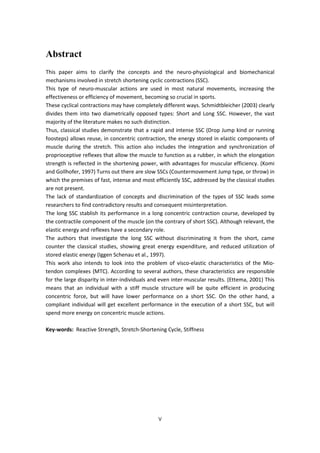 V
Abstract
This paper aims to clarify the concepts and the neuro-physiological and biomechanical
mechanisms involved in stretch shortening cyclic contractions (SSC).
This type of neuro-muscular actions are used in most natural movements, increasing the
effectiveness or efficiency of movement, becoming so crucial in sports.
These cyclical contractions may have completely different ways. Schmidtbleicher (2003) clearly
divides them into two diametrically opposed types: Short and Long SSC. However, the vast
majority of the literature makes no such distinction.
Thus, classical studies demonstrate that a rapid and intense SSC (Drop Jump kind or running
foosteps) allows reuse, in concentric contraction, the energy stored in elastic components of
muscle during the stretch. This action also includes the integration and synchronization of
proprioceptive reflexes that allow the muscle to function as a rubber, in which the elongation
strength is reflected in the shortening power, with advantages for muscular efficiency. (Komi
and Gollhofer, 1997) Turns out there are slow SSCs (Countermovement Jump type, or throw) in
which the premises of fast, intense and most efficiently SSC, addressed by the classical studies
are not present.
The lack of standardization of concepts and discrimination of the types of SSC leads some
researchers to find contradictory results and consequent misinterpretation.
The long SSC stablish its performance in a long concentric contraction course, developed by
the contractile component of the muscle (on the contrary of short SSC). Although relevant, the
elastic energy and reflexes have a secondary role.
The authors that investigate the long SSC without discriminating it from the short, came
counter the classical studies, showing great energy expenditure, and reduced utilization of
stored elastic energy (Iggen Schenau et al., 1997).
This work also intends to look into the problem of visco-elastic characteristics of the Mio-
tendon complexes (MTC). According to several authors, these characteristics are responsible
for the large disparity in inter-individuals and even inter-muscular results. (Ettema, 2001) This
means that an individual with a stiff muscle structure will be quite efficient in producing
concentric force, but will have lower performance on a short SSC. On the other hand, a
compliant individual will get excellent performance in the execution of a short SSC, but will
spend more energy on concentric muscle actions.
Key-words: Reactive Strength, Stretch-Shortening Cycle, Stiffness
 