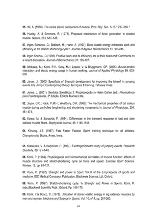 43
55. Hill, A. (1950). The series elastic component of muscle. Proc. Roy. Soc. B-137: 237-280. *
56. Huxley, A. & Simmons, R. (1971). Proposed mechanism of force generation in striated
muscle. Nature, 233, 533 -538.
57. Ingen Schenau, G.; Bobbert, M.; Hann, A. (1997). Does elastic energy enhances work and
efficiency in the stretch shortening cycle?. Journal of Applied Biomechanics 13: 389-415.
58. Ingen Shenau, G (1998). Positive work and its efficiency are at their dead-end: Comments on
a recent discussion. Journal of Biomechanics 31: 195-197.
59. Ishikawa, M.; Komi, P.V.; Grey, MJ.; Lepola, V. & Bruggmann, GP. (2005) Muscle-tendon
interaction and elastic energy usage in human walking. Journal of Applied Physiology 99: 603-
608.
60. Jarver, J. (2000) Specificity of Strength development for improving the takeoff in jumping
events.The Jumps: Contemporary theory, tecniques & training. Tafnews Press.
61. Jones, L. (2001). Sentidos Somáticos 3: Propriocepção in Helen Cohen (ed.) Neurociência
para Fisioterapeutas, 2ª Edição. Editora Manole Ltda.
62. Joyce, G.C.; Rack, P.M.H.; Westbury, D.R. (1969) The mechanical properties of cat soleus
muscle during controlled lengthening and shortening movements In Journal of Physiology, 204,
461-474.
63. Kawai, M. & Schachat, F. (1984). Differences in the transient response of fast and slow
skeletal muscle fibers. Biophysical Journal, 45: 1145-1151.
64. Klinzing, J.E. (1987). Fast Faster Fastest. Sprint training technique for all athletes.
Championship Books, Ames, Iowa.
65. Klissouras, V. & Karpovich, P. (1967). Electrogoniometric study of jumping events. Research
Quarterly. 38(1): 41-48.
66. Komi, P. (1984). Physiologiacal and biomechanical correlates of muscle function: effects of
muscle structure and stretch-shortening cycle on force and speed. Exercise Sport Science.
Review. 12: pp. 81-121.
67. Komi, P. (1992). Strenght and power in Sport. Vol.III of the Encyclopedia of sports and
medicine. IOC Medical Comission Publication. Blackwele Science. Ldt. Oxford.
68. Komi, P. (1997). Stretch-shortening cycle. In Strenght and Power in Sports. Komi, P.
(eds.)Blackwell Scientific Publ., Oxford. Pp. 169-179.
69. Komi, P.& Bosco, C. (1978). Utilization of stored elastic energy in leg extensor muscles by
men and women. Medicine and Science in Sports. Vol. 10, nº 4, pp. 261-265.
 