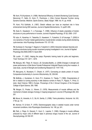 44
70. Komi, P.& Kyrolainen, H. (1996). Mechanical Efficiency of stretch-Shortening Cycle Exercise.
Marconnet, P.; Saltin, B.; Komi, P.; Poortmans, J. (Eds.) Human Muscular Function during
Dynamic Exercise. Medicine. Sports Science., Basel, Karger, 1996. Vol. 41, pp. 44-56.
71. Komi, P.& Gollhofer, A. (1997). Stretch reflexes can have an important role in force
enhancement during SSC exercise. Journal of Applied Biomechenics, 13, pp451-459.
72. Kubo K.; Kawakami, Y.; e Fukunaga, T. (1999). Influence of elastic proprieties of tendon
structures on jump performance in humans. Journal of Applied Physiology. 87 (6): 2090 - 2107
73. kubo, K.; Kanehisa, H.; Takeshita, D.; Kawakami, Y.; Fukashiro, S. & Fukunaga, T. (2000) In
vivo dynamics of human medial gastrocnemius muscle-tendon complex during stretch-shortening
cycle exercise. Acta Physiology Scandinavian 170: 127-135.
74. Kurokawa S, Fukunaga T, Nagano A, Fukashiro S. (2003) Interaction between fascicles and
tendinous structures during counter movement jumping investigated in vivo. Journal of Applied
Physiology Dec;95(6):2306-14. Epub 2003
75. Lundin , P. (1987). Helping the preps: Plyometric training loads for yoths and beginners.
Track Technique 101: 3211 – 3218.
76. Marques, MC; Tillaar, R; Vescovi, JD; González-Badillo, JJ. (2008) Changes in strength and
power performance in Elite Senior Female Professional Volleyball Players during the in-season. A
case study. Journal of Strength and Conditioning Research 22: 1147-1155.
77. Maruyama, K.; Murakami, F.; Ohashi, K. (1977). Connecting an elastic protein of muscle.
Comparative biochemistry In Journal of Biochemistry, 82, 339-345.
78. McBride, J.; Kyrolainen, H.; Komi, P.V.; Koskinen, S.; Takala, T. (1999). Characteristics of
titin in relation to running economy in elite distance runners In Parisi, P.; Pigozzi, F.; Prinzi, G.
(eds.) Sport Science 1999 in Europe. Proceeings of the 4 Annual Congress of the European
College of Sport Science, 309, 1999.
79. Morgan, D.; Proske, U.; Warren, D. (1978). Measurements of muscle stiffness and the
mechanism of elastic storage of energy in hopping kangaroos In Journal of Physiologie 282, 253-
261.
80. Moura, N.; Amandio, A. C.; Sá, M.; Serrão, C. (1998). Treino pliométrico. Horizonte. Vol. XIV,
nº 84, pp. 1-8.
81. Norman, R. & Komi, P. (1979). Electromyographic delay in skeletal muscle under normal
movement conditions. Acta Physiologica Scandinavica. Vol. 106, pp. 241.
82. Petit, J.; Filippi, G.; Denand, F.; Hunt, C. ; Laporte, Y. (1990). Changes in muscle stiffness
produced by moyor units of different tipes in peroneus longus muscle of the cat. Journal of
Neurophysiology, 63:190-197.
 