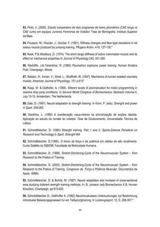 45
83. Pinto, V. (2000). Estudo comparativo de dois programas de treino pliométrico (CAE longo vs
CAE curto) em equipas Juniores Femininas de Voleibol. Tese de Monografia, Instituto Superior
da Maia.
84. Pousson, M.; Hoecke, J.; Goubel, F. (1991). Stifness changes and fibre type transitions in rat
soleus muscle produced by jumping training. Pflugers Archiv, 419: 127-130.*
85. Rack, P.& Westbury, D. (1974). The short range stiffness of active mammalian muscle and its
effect on mechanical properties In Journal of Physiology 240, 331-350.
86. Radcliffe, J.& Farentinos, R. (1985) Plyometrics explosive power training. Human Kinetics
Publ. Champaign, Illinois.
87. Ralston, H.; Inman, V.; Strait, L.; Shaffrath, M. (1947), Mechanics of human isolated voluntary
muscle. American Journal of Physiology, 151 p 615*
88. Rapp, W. & Gollhofer, A. (1994). Diferent levels of preinnervation for motor programming in
reactive drop jump conditions. In Second World Congress of Biomechanics, Abstracts Volume II,
July 10-15, Amsterdam, The Netherlands.
89. Sale, D. (1991). Neural adaptation to strength training. In Komi, P. (eds), Strenght and power
in Sport. 249-265.
90. Sardinha, L. (1990) A coordenação visuo-motora na sincronização de acções rápidas.
Aplicação ao estudo do remate do voleibol. Tese de Doutoramento, Universidade Técnica de
Lisboa
91. Schmidtbleicher, D. (1985) Strenght training. Part 1 and 2. Sports-Science Periodical on
Research and Technology in Sport. Strenght W4.
92. Schmidtbleicher, D.(1996). O treino da força e da potência em atletas de alto rendimento.
Curso Satélite do ISBS'96, Faculdade de Motricidade Humana.
93. Schmidtbleicher, D. (1999). Stretch-Shortening-Cycle of the Neuromuscular System – from
Research to the Pratice of Training.
94. Schmidtbleicher, D. (2003). Stretch-Shortening-Cycle of the Neuromuscular System – from
Research to the Pratice of Training. Congresso de Força e Potência Muscular, Documentos de
Apoio. ISMAI.
95. Schmidtbleicher, D. & Buhrle, M. (1987). Neural adaptation and increase of cross-sectional
area studying doferent strength training methods. In: B. Jonsson (ed) Biomechanics X B. Human
Kinectics, Champaign, pp 615-620.
96. Schmidtbleicher D.; Gollhoffer A. (1982) Neuromuskulaere Untersuchungan zur Bestimmung
individueler Belastungsgroessen fur ein Tiefsprungtraining. In Leistungssport, 12, S. 298-307.*
 