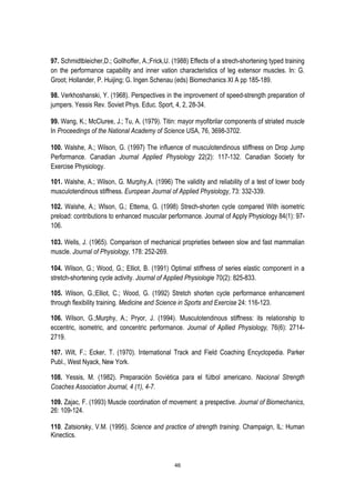 46
97. Schmidtbleicher,D.; Gollhoffer, A.;Frick,U. (1988) Effects of a strech-shortening typed training
on the performance capability and inner vation characteristics of leg extensor muscles. In: G.
Groot; Hollander, P. Huijing; G. Ingen Schenau (eds) Biomechanics XI A pp 185-189.
98. Verkhoshanski, Y. (1968). Perspectives in the improvement of speed-strength preparation of
jumpers. Yessis Rev. Soviet Phys. Educ. Sport, 4, 2, 28-34.
99. Wang, K.; McCluree, J.; Tu, A. (1979). Titin: mayor myofibrilar components of striated muscle
In Proceedings of the National Academy of Science USA, 76, 3698-3702.
100. Walshe, A.; Wilson, G. (1997) The influence of musculotendinous stiffness on Drop Jump
Performance. Canadian Journal Applied Physiology 22(2): 117-132. Canadian Society for
Exercise Physiology.
101. Walshe, A.; Wilson, G. Murphy,A. (1996) The validity and reliability of a test of lower body
musculotendinous stiffness. European Journal of Applied Physiology, 73: 332-339.
102. Walshe, A.; Wlson, G.; Ettema, G. (1998) Strech-shorten cycle compared With isometric
preload: contributions to enhanced muscular performance. Journal of Apply Physiology 84(1): 97-
106.
103. Wells, J. (1965). Comparison of mechanical proprieties between slow and fast mammalian
muscle. Journal of Physiology, 178: 252-269.
104. Wilson, G.; Wood, G.; Elliot, B. (1991) Optimal stiffness of series elastic component in a
stretch-shortening cycle activity. Journal of Applied Physiologie 70(2): 825-833.
105. Wilson, G.;Elliot, C.; Wood, G. (1992) Stretch shorten cycle performance enhancement
through flexibility training. Medicine and Science in Sports and Exercise 24: 116-123.
106. Wilson, G.;Murphy, A.; Pryor, J. (1994). Musculotendinous stiffness: its relationship to
eccentric, isometric, and concentric performance. Journal of Apllied Physiology, 76(6): 2714-
2719.
107. Wilt, F.; Ecker, T. (1970). International Track and Field Coaching Encyclopedia. Parker
Publ., West Nyack, New York.
108. Yessis, M. (1982). Preparación Soviética para el fútbol americano. Nacional Strength
Coaches Association Journal, 4 (1), 4-7.
109. Zajac, F. (1993) Muscle coordination of movement: a prespective. Journal of Biomechanics,
26: 109-124.
110. Zatsiorsky, V.M. (1995). Science and practice of strength training. Champaign, IL: Human
Kinectics.
 