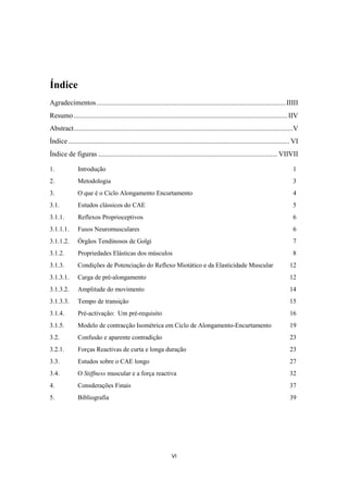 VI
Índice
Agradecimentos............................................................................................................IIIII
Resumo..........................................................................................................................IIV
Abstract.............................................................................................................................V
Índice .............................................................................................................................. VI
Índice de figuras ...................................................................................................... VIIVII
1. Introdução 1
2. Metodologia 3
3. O que é o Ciclo Alongamento Encurtamento 4
3.1. Estudos clássicos do CAE 5
3.1.1. Reflexos Proprioceptivos 6
3.1.1.1. Fusos Neuromusculares 6
3.1.1.2. Órgãos Tendinosos de Golgi 7
3.1.2. Propriedades Elásticas dos músculos 8
3.1.3. Condições de Potenciação do Reflexo Miotático e da Elasticidade Muscular 12
3.1.3.1. Carga de pré-alongamento 12
3.1.3.2. Amplitude do movimento 14
3.1.3.3. Tempo de transição 15
3.1.4. Pré-activação: Um pré-requisito 16
3.1.5. Modelo de contracção Isométrica em Ciclo de Alongamento-Encurtamento 19
3.2. Confusão e aparente contradição 23
3.2.1. Forças Reactivas de curta e longa duração 23
3.3. Estudos sobre o CAE longo 27
3.4. O Stiffness muscular e a força reactiva 32
4. Consderações Finais 37
5. Bibliografia 39
 
