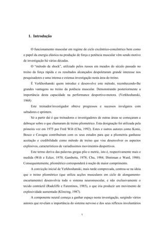1
1. Introdução
O funcionamento muscular em regime de ciclo excêntrico-concêntrico bem como
o papel da energia elástica na produção de força e potência muscular vêm sendo motivo
de investigação há várias décadas.
O “método de shock”, utilizado pelos russos em meados do século passado no
treino da força rápida e os resultados alcançados despoletaram grande interesse nos
pesquisadores e uma intensa e extensa investigação nesta área do treino.
É Verkhoshanski quem introduz e desenvolve este método, reconhecendo-lhe
grandes vantagens no treino da potência muscular. Demonstrando posteriormente a
importância desta capacidade na performance desportivo-motora. (Verkhoshanski,
1968)
Este treinador/investigador obteve progressos e sucessos invulgares com
saltadores e sprinters.
Só a partir daí é que treinadores e investigadores de outras áreas se começaram a
debruçar sobre o que chamaram de treino pliometrico. Esta designação foi utilizada pela
primeira vez em 1975 por Fred Wilt (Chu, 1992). Estes e outros autores como Komi,
Bosco e Cavagna contribuíram com os seus estudos para que a pliometria ganhasse
aceitação e credibilidade como método de treino que visa desenvolver os aspectos
explosivos, característicos de variadíssimos movimentos desportivos.
Este termo deriva das palavras gregas plio e metric, isto é, respectivamente mais e
medida (Wilt e Ecker, 1970; Gambetta, 1978; Chu, 1984; Dintiman e Ward, 1988).
Consequentemente, pliométrico corresponderá à noção de maior comprimento.
A convicção inicial de Verkhoshanski, mais tarde comprovada, centrou-se na ideia
que o treino pliométrico (que utiliza acções musculares em ciclo de alongamento-
encurtamento) desenvolvia todo o sistema neuromuscular, e não exclusivamente o
tecido contráctil (Radcliffe e Farentinos, 1985), o que iria produzir um movimento de
explosividade aumentada (Klinzing, 1987).
A componente neural começa a ganhar espaço nesta investigação, surgindo vários
autores que revelam a importância do sistema nervoso e dos seus reflexos involuntários
 