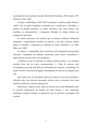 2
na produção de força e potência muscular. (Radcliffe & Farentinos, 1985; Lundin, 1987;
Dintiman e Ward, 1988)
Cavagna e colaboradores (1965,1968) investigaram a potência gerada durante o
“sprint” face aos gastos energéticos, concluindo que à medida que a velocidade e a
potência da passada aumentava, os gastos diminuíam. Este autor atribuiu estes
resultados ao armazenamento e consequente libertação de energia elástica nos
componentes musculares.
Os estudos posteriores vêm confirmar que as estruturas tendinosas influenciam
largamente o comportamento mecânico do músculo, e que estas estruturas também
podem ser alteradas e melhoradas por influência do treino. (Fukashiro e col. 2006,
Böhm e col. 2006)
No entanto a complexidade deste mecanismo (ciclo alongamento-encuramento)
associado à disparidade de resultados encontrados, gerou noções contraditórias e
alguma falta de consenso entre os investigadores.
A polémica acerca da utilização de energia potencial elástica e da eficiência
mecânica deste tipo de acções neuromusculares e a falta de consenso entre
investigadores provocada pela falta de uniformidade nos conceitos e metodologias de
estudo, levaram a uma maior divagação e abrandamento do ritmo da investigação nesta
área.
Após largos anos de investigação parece-nos impor-se uma revisão profunda e
reflectida sobre estes domínios procurando abordar todos os elementos bem como
clarificar as diferentes vertentes e perspectivas.
Desta forma, o objectivo deste estudo foi efectuar uma revisão bibliográfica sobre
os conceitos fundamentais da temática da Força Reactiva e suas implicações
fisiológicas, tentando clarificar as perspectivas que as diferentes investigações têm
revelado.
 