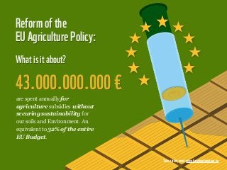 Reform of the
EU Agriculture Policy:
What is it about?

43.000.000.000 €
are spent annually for
agriculture subsidies without
securing sustainability for
our soils and Environment. An
equivalent to 32% of the entire
EU Budget.



                                  Take action, now! www.farmingfornature.eu
 