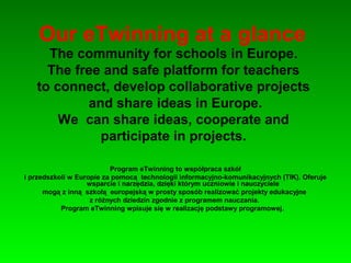 Our eTwinning at a glance
The community for schools in Europe.
The free and safe platform for teachers
to connect, develop collaborative projects
and share ideas in Europe.
We can share ideas, cooperate and
participate in projects.
Program eTwinning to współpraca szkół
i przedszkoli w Europie za pomocą technologii informacyjno-komunikacyjnych (TIK). Oferuje
wsparcie i narzędzia, dzięki którym uczniowie i nauczyciele
mogą z inną szkołą europejską w prosty sposób realizować projekty edukacyjne
z różnych dziedzin zgodnie z programem nauczania.
Program eTwinning wpisuje się w realizację podstawy programowej.
 