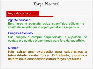 Força Normal
Agente causador: !
Esta força é causada pelas superfícies sólidas no
intuito de impedir que o objeto penetre na superfície.
Direção e Sentido: !
Sua direção é sempre perpendicular à superfície de
contato e o sentido é apontando para fora da superfície. !
!
Módulo: !
Não existe uma expressão para calcularmos a
intensidade desta força. Entretanto, podemos
determiná-la conhecendo outras forças presentes.
Força de contato
 