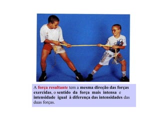 A força resultante tem a mesma direção das forças
exercidas, o sentido da força mais intensa e
intensidade igual à diferença das intensidades das
duas forças.

 