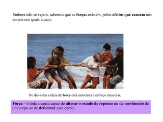 Embora não se vejam, sabemos que as forças existem, pelos efeitos que causam nos
corpos nos quais atuam.

No dia-a-dia a ideia de força está associada a esforço muscular.

Força – é toda a causa capaz de alterar o estado de repouso ou de movimento de
um corpo ou de deformar esse corpo.

 