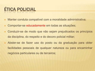 Ética policialAmar a verdade e a responsabilidade como fundamento da dignidade pessoal;Exercer com autoridade, eficiência, eficácia, efetividade e probidade as funções que lhe couberem em decorrência do cargo;Respeitar a dignidade da pessoa humana;Cumprir e fazer cumprir as Leis, os regulamentos, as instruções e as ordens das autoridades competentes, à exceção das manifestamente ilegais;Ser justo e imparcial no julgamento dos atos e na apreciação do mérito dos subordinados;