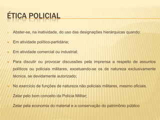 Ética policialZelar pelo preparo moral, intelectual e físico próprio e dos subordinados, tendo em vista o cumprimento da missão comum;Praticar a solidariedade e desenvolver permanentemente o espírito de cooperação;Ser discreto em suas atitudes e maneiras e polido em sua linguagem falada e escrita;Abster-se de tratar de matéria sigilosa, de qualquer natureza, fora do âmbito apropriado;Cumprir seus deveres de cidadão;