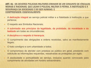 Ética policialManter conduta compatível com a moralidade administrativa;Comportar-se educadamente em todas as situações;Conduzir-se de modo que não sejam prejudicados os princípios da disciplina, do respeito e do decoro policial militar;Abster-se de fazer uso do posto ou da graduação para obter facilidades pessoais de qualquer natureza ou para encaminhar negócios particulares ou de terceiros;
