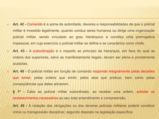 Ética policialAbster-se, na inatividade, do uso das designações hierárquicas quando:Em atividade político-partidária;Em atividade comercial ou industrial;Para discutir ou provocar discussões pela imprensa a respeito de assuntos políticos ou policiais militares, excetuando-se os de natureza exclusivamente técnica, se devidamente autorizado;No exercício de funções de natureza não policiais militares, mesmo oficiais.Zelar pelo bom conceito da Polícia Militar;