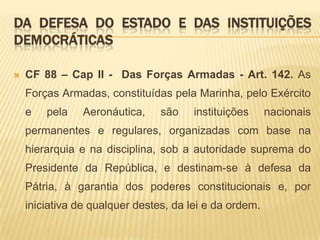 Da Defesa do Estado e das Instituições DemocráticasCF 88 – Cap II -  Das Forças Armadas - Art. 142. As Forças Armadas, constituídas pela Marinha, pelo Exército e pela Aeronáutica, são instituições nacionais permanentes e regulares, organizadas com base na hierarquia e na disciplina, sob a autoridade suprema do Presidente da República, e destinam-se à defesa da Pátria, à garantia dos poderes constitucionais e, por iniciativa de qualquer destes, da lei e da ordem. 
