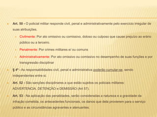 Zelar pela economia do material e a conservação do patrimônio públicoArt. 41 - Os deveres policiais militares emanam de um conjunto de vínculos morais e racionais, que ligam o policial militar à pátria, à Instituição e à segurança da sociedade e do ser humano, e compreendem, essencialmente:A dedicação integral ao serviço policial militar e a fidelidade à Instituição a que pertence;O respeito aos Símbolos Nacionais;A submissão aos princípios da legalidade, da probidade, da moralidade e da lealdade em todas as circunstâncias;A disciplina e o respeito à hierarquia;O cumprimento das obrigações e ordens recebidas, salvo as manifestamente ilegais;O trato condigno e com urbanidade a todos;O compromisso de atender com presteza ao público em geral, prestando com solicitude as informações requeridas, ressalvadas as protegidas por sigilo;A assiduidade e pontualidade ao serviço, inclusive quando convocado para cumprimento de atividades em horário extraordinário.