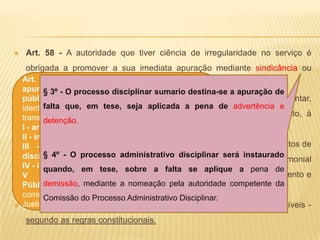 Art. 50 - O policial militar responde civil, penal e administrativamente pelo exercício irregular de suas atribuições.Civilmente: Por ato omissivo ou comissivo, doloso ou culposo que cause prejuízo ao erário público ou a terceiro.Penalmente: Por crimes militares e/ ou comunsAdministrativamente: Por ato omissivo ou comissivo no desempenho de suas funções e por transgressão disciplinar§ 4º - As responsabilidades civil, penal e administrativa poderão cumular-se, sendo independentes entre si.Art. 52 - São sanções disciplinares a que estão sujeitos os policiais militares: ADVERTENCIA, DETENÇÃO e DEMISSÃO (Art 57).Art. 53 - Na aplicação das penalidades, serão consideradas a natureza e a gravidade da infração cometida, os antecedentes funcionais, os danos que dela provierem para o serviço público e as circunstâncias agravantes e atenuantes.