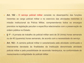 Art. 155 - As prerrogativas do policial militar são constituídas pelas honras, dignidades e distinções devidas aos graus hierárquicos e aos cargos.Parágrafo único - São prerrogativas do policial militar:Uso de títulos, uniformes, distintivos, insígnias e emblemas da Polícia Militar do Estado, correspondentes ao posto ou à graduação;Honras, tratamento e sinais de respeito que lhes sejam assegurados em Leis e regulamentos;Cumprimento das penas disciplinares de prisão ou detenção somente em organização policial militar cujo Comandante, Coordenador, Chefe ou Diretor tenha precedência hierárquica sobre o preso ou detido;Julgamento em foro especial, nos crimes militares;o porte de arma, na conformidade da legislação federal pertinente.