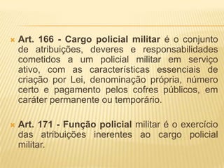 Art. 156 - Somente em caso de flagrante delito ou em cumprimento de mandado judicial, o policial militar poderá ser preso por autoridade policial civil, ficando esta obrigada a entregá-lo imediatamente à autoridade policial militar mais próxima, só podendo retê-lo em dependência policial civil durante o tempo necessário à lavratura do flagrante.Art. 158 - O porte de arma é inerente ao policial militar, sendo impostas restrições ao seu uso apenas aos que revelarem conduta contra-indicada (mau comportamento) ou inaptidão psicológica para essa prerrogativa. – A arma deve estar registrada em nome do policial.Art. 159 - Os uniformes da Polícia Militar, com seus distintivos, insígnias, emblemas, são privativos dos policiais militares e simbolizam as prerrogativas que lhes são inerentes. (é proibido o uso em manifestações político-partidárias; em eventos no exterior sem autorização e pelos policiais da reserva, salvo em solenidades especiais devidamente autorizadas).Art. 161 - É vedado a pessoas ou organizações civis de qualquer natureza usar uniformes, mesmo que semelhantes, ou ostentar distintivos, insígnias ou emblemas que possam ser confundidos com os adotados na Polícia Militar.