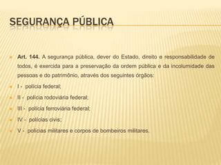 Segurança públicaArt. 144. A segurança pública, dever do Estado, direito e responsabilidade de todos, é exercida para a preservação da ordem pública e da incolumidade das pessoas e do patrimônio, através dos seguintes órgãos:I -  polícia federal;II -  polícia rodoviária federal;III -  polícia ferroviária federal;IV -  polícias civis;V -  polícias militares e corpos de bombeiros militares.