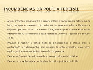 Incumbências da polícia federalApurar infrações penais contra a ordem política e social ou em detrimento de bens, serviços e interesses da União ou de suas entidades autárquicas e empresas públicas, assim como outras infrações cuja prática tenha repercussão interestadual ou internacional e exija repressão uniforme, segundo se dispuser em lei;