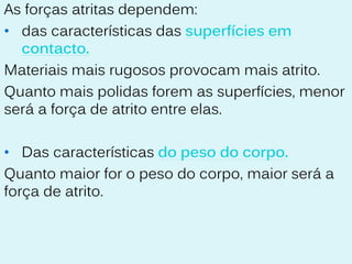 As forças atritas dependem:
• das características das superfícies em
  contacto.
Materiais mais rugosos provocam mais atrito.
Quanto mais polidas forem as superfícies, menor
será a força de atrito entre elas.

• Das características do peso do corpo.
Quanto maior for o peso do corpo, maior será a
força de atrito.
 
