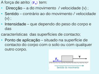 A força de atrito    tem:
• Direcção – a do movimento / velocidade (v) ;
• Sentido – contrário ao do movimento / velocidade
  (v) ;
• Intensidade – que dependo do peso do corpo e
  das
características das superfícies de contacto;
• Ponto de aplicação – situado na superfície de
  contacto do corpo com o solo ou com qualquer
  outro corpo.
 