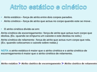 • Atrito estático – força de atrito entre dois corpos parados.
• Atrito cinético – força de atrito que actua no corpo quando este se move .


• O atrito cinético divide-se em:
Atrito cinético de escorregamento : força de atrito que actua num corpo que
desliza. (Ex.: quando se empurra um caixote e este desliza no solo.)
Atrito cinético de rolamento : força de atrito que actua num corpo que rola.
(Ex.: quando colocamos o caixote sobre rodas.)


NOTA: o atrito estático é maior que o atrito cinético e o atrito cinético de
escorregamento é maior que o atrito cinético de rolamento.
 