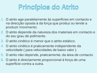 1. O atrito age paralelamente às superfícies em contacto e
   na direcção oposta à da força que produz ou tende a
   produzir movimento.
2. O atrito depende da natureza dos materiais em contacto e
   do seu grau de polimento.
3. O atrito cinético é menor que o atrito estático.
4. O atrito cinético é praticamente independente da
   velocidade ( para velocidades de baixo valor ).
5. O atrito não depende, praticamente, da área de contacto.
6. O atrito é directamente proporcional à força de uma
   superfície contra a outra.
 