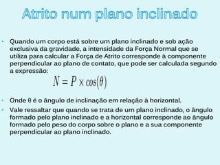 •   Quando um corpo está sobre um plano inclinado e sob ação
    exclusiva da gravidade, a intensidade da Força Normal que se
    utiliza para calcular a Força de Atrito corresponde à componente
    perpendicular ao plano de contato, que pode ser calculada segundo
    a expressão:



•   Onde θ é o ângulo de inclinação em relação à horizontal.
•   Vale ressaltar que quando se trata de um plano inclinado, o ângulo
    formado pelo plano inclinado e a horizontal corresponde ao ângulo
    formado pelo peso do corpo sobre o plano e a sua componente
    perpendicular ao plano inclinado.
 