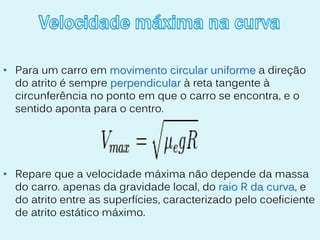 • Para um carro em movimento circular uniforme a direção
  do atrito é sempre perpendicular à reta tangente à
  circunferência no ponto em que o carro se encontra, e o
  sentido aponta para o centro.




• Repare que a velocidade máxima não depende da massa
  do carro. apenas da gravidade local, do raio R da curva, e
  do atrito entre as superfícies, caracterizado pelo coeficiente
  de atrito estático máximo.
 