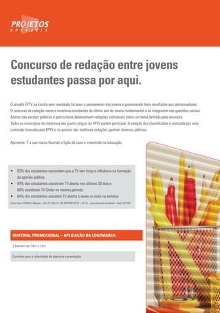 Concurso de redação entre jovens
estudantes passa por aqui.
O projeto EPTV na Escola vem revelando há anos o pensamento dos jovens e promovendo bons resultados aos patrocinadores.
O concurso de redação reúne e incentiva estudantes do último ano do ensino fundamental a se integrarem nas questões sociais.
Alunos das escolas públicas e particulares desenvolvem redações individuais sobre um tema definido pela emissora.
Todos os municípios de cobertura das quatro praças da EPTV podem participar. A seleção dos classificados é realizada por uma
comissão formada pela EPTV e os autores das melhores redações ganham diversos prêmios.
Aproveite. É a sua marca fazendo a lição de casa e investindo na educação.
• 83% dos estudantes concordam que a TV tem força e influência na formação
da opinião pública.
• 94% dos estudantes assistiram TV aberta nos últimos 30 dias e
89% assistiram TV Globo no mesmo período.
• 84% dos estudantes assistem TV aberta 5 vezes ou mais na semana.
Fonte: Ipsos | EGMEst. Marplan – Abr./13 -Mar./14 .(IP) INTERIOR DE SP – AS 13+ - que continuam estudando – Base: 543.260
MATERIAL PROMOCIONAL – APLICAÇÃO DA LOGOMARCA
2 banners de 1,8m x 1,2m
Convites para a solenidade de abertura e premiação
 