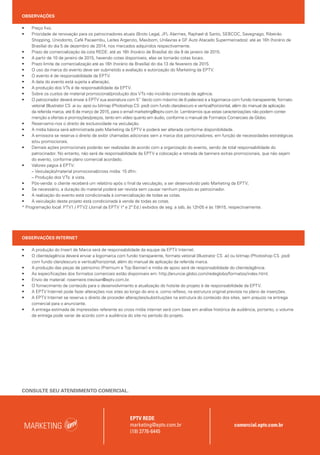 OBSERVAÇÕES
• Preço fixo.
• Prioridade de renovação para os patrocinadores atuais (Broto Legal, JFL Alarmes, Raphael di Santo, SEBCOC, Savegnago, Ribeirão
Shopping, Uniodonto, Café Pacaembu, Leites Argenzio, Maxibom, Unilavras e GF Auto Atacado Supermercados): até as 16h (horário de
Brasília) do dia 5 de dezembro de 2014, nos mercados adquiridos respectivamente.
• Prazo de comercialização da cota REDE: até as 16h (horário de Brasília) do dia 9 de janeiro de 2015.
• A partir de 10 de janeiro de 2015, havendo cotas disponíveis, elas se tornarão cotas locais.
• Prazo limite de comercialização até as 16h (horário de Brasília) do dia 13 de fevereiro de 2015.
• O uso da marca do evento deve ser submetido a avaliação e autorização do Marketing da EPTV.
• O evento é de responsabilidade da EPTV.
• A data do evento está sujeita a alteração.
• A produção dos VTs é de responsabilidade da EPTV.
• Sobre os custos de material promocional/produção dos VTs não incidirão comissão de agência.
• O patrocinador deverá enviar à EPTV sua assinatura com 5’’ (texto com máximo de 8 palavras) e a logomarca com fundo transparente, formato
vetorial (Illustrator CS .ai ou .eps) ou bitmap (Photoshop CS .psd) com fundo claro/escuro e vertical/horizontal, além do manual de aplicação
da referida marca, até 6 de março de 2015, para o email marketing@eptv.com.br. Lembramos que estas caracterizações não podem conter
menção a ofertas e promoções/preços, tanto em vídeo quanto em áudio, conforme o manual de Formatos Comerciais da Globo.
• Reservamo-nos o direito de exclusividade na veiculação.
• A mídia básica será administrada pelo Marketing da EPTV e poderá ser alterada conforme disponibilidade.
• A emissora se reserva o direito de exibir chamadas adicionais sem a marca dos patrocinadores, em função de necessidades estratégicas
e/ou promocionais.
• Demais ações promocionais poderão ser realizadas de acordo com a organização do evento, sendo de total responsabilidade do
patrocinador. No entanto, não será de responsabilidade da EPTV a colocação e retirada de banners extras promocionais, que não sejam
do evento, conforme plano comercial acordado.
• Valores pagos à EPTV:
– Veiculação/material promocional/cross mídia: 15 dfm.
– Produção dos VTs: à vista.
• Pós-venda: o cliente receberá um relatório após o final da veiculação, a ser desenvolvido pelo Marketing da EPTV;
• Se necessário, a duração do material poderá ser revista sem causar nenhum prejuízo ao patrocinador.
• A realização do evento está condicionada à comercialização de todas as cotas.
• A veiculação deste projeto está condicionada à venda de todas as cotas.
* Programação local: PTV1 / PTV2 (Jornal da EPTV 1ª e 2ª Ed.) exibidos de seg. a sáb, às 12h05 e às 19h15, respectivamente.
OBSERVAÇÕES INTERNET
• A produção do Insert de Marca será de responsabilidade da equipe da EPTV Internet.
• O cliente/agência deverá enviar a logomarca com fundo transparente, formato vetorial (Illustrator CS .ai) ou bitmap (Photoshop CS .psd)
com fundo claro/escuro e vertical/horizontal, além do manual de aplicação da referida marca.
• A produção das peças de patrocínio (Premium e Top Banner) e mídia de apoio será de responsabilidade do cliente/agência.
• As especificações dos formatos comerciais estão disponíveis em: http://anuncie.globo.com/redeglobo/formatos/index.html.
• Envio de material: rosemeire.trevisan@eptv.com.br.
• O fornecimento de conteúdo para o desenvolvimento e atualização do hotsite do projeto é de responsabilidade da EPTV.
• A EPTV Internet pode fazer alterações nos sites ao longo do ano e, como reflexo, na estrutura original prevista no plano de inserções.
• A EPTV Internet se reserva o direito de proceder alterações/substituições na estrutura do conteúdo dos sites, sem prejuízo na entrega
comercial para o anunciante.
• A entrega estimada de impressões referente ao cross mídia internet será com base em análise histórica de audiência, portanto, o volume
de entrega pode variar de acordo com a audiência do site no período do projeto.
MARKETING comercial.eptv.com.br
EPTV REDE
marketing@eptv.com.br
(19) 3776-6445
CONSULTE SEU ATENDIMENTO COMERCIAL.
 