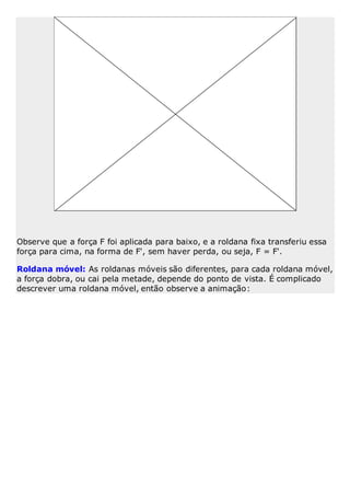 Observe que a força F foi aplicada para baixo, e a roldana fixa transferiu essa
força para cima, na forma de F', sem haver perda, ou seja, F = F'.
Roldana móvel: As roldanas móveis são diferentes, para cada roldana móvel,
a força dobra, ou cai pela metade, depende do ponto de vista. É complicado
descrever uma roldana móvel, então observe a animação:
 